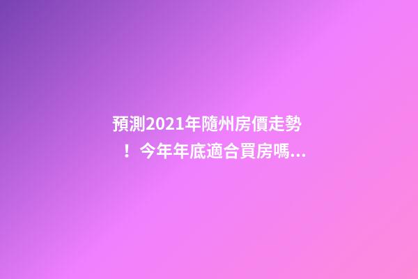 預測2021年隨州房價走勢！今年年底適合買房嗎？